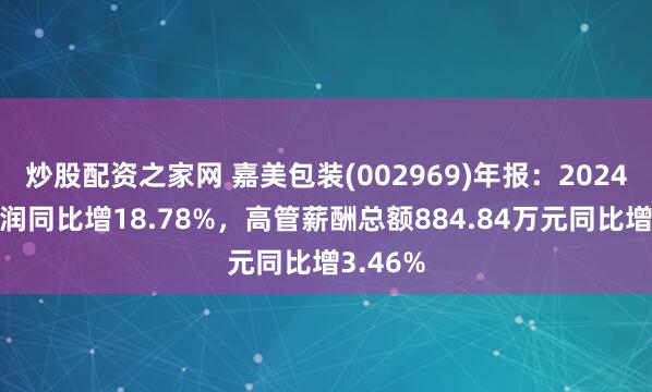 炒股配资之家网 嘉美包装(002969)年报：2024年净利润同比增18.78%，高管薪酬总额884.84万元同比增3.46%