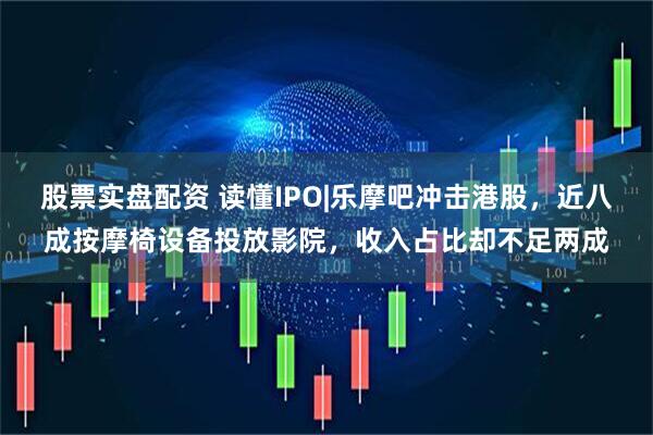 股票实盘配资 读懂IPO|乐摩吧冲击港股，近八成按摩椅设备投放影院，收入占比却不足两成