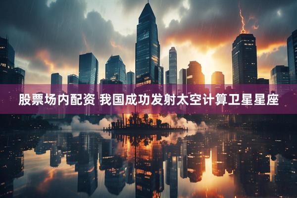 股票场内配资 我国成功发射太空计算卫星星座