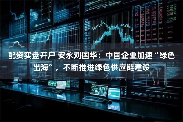 配资实盘开户 安永刘国华：中国企业加速“绿色出海”，不断推进绿色供应链建设