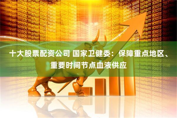十大股票配资公司 国家卫健委：保障重点地区、重要时间节点血液供应