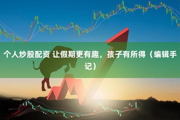 个人炒股配资 让假期更有趣，孩子有所得（编辑手记）