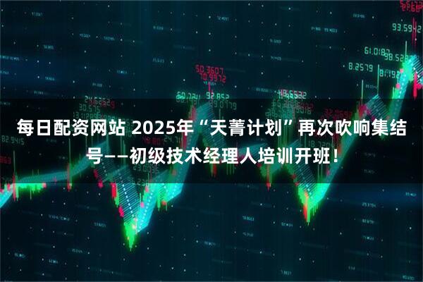 每日配资网站 2025年“天菁计划”再次吹响集结号——初级技术经理人培训开班！