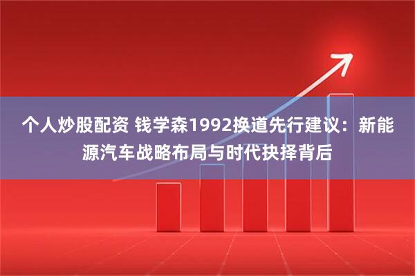 个人炒股配资 钱学森1992换道先行建议：新能源汽车战略布局与时代抉择背后