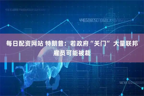 每日配资网站 特朗普：若政府“关门” 大量联邦雇员可能被裁