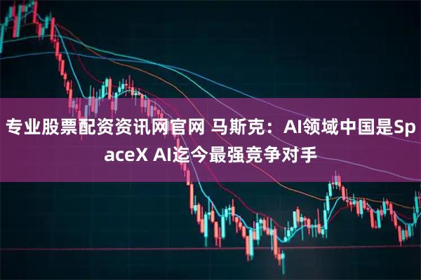 专业股票配资资讯网官网 马斯克：AI领域中国是SpaceX AI迄今最强竞争对手