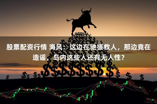 股票配资行情 海风：这边在驰援救人，那边竟在造谣，岛内这些人还有无人性？
