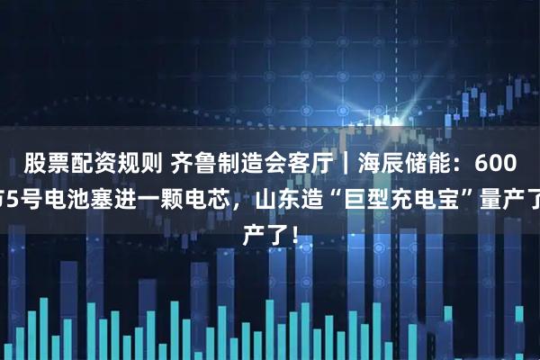股票配资规则 齐鲁制造会客厅｜海辰储能：600节5号电池塞进一颗电芯，山东造“巨型充电宝”量产了！