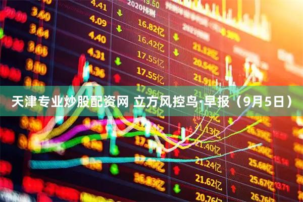 天津专业炒股配资网 立方风控鸟·早报（9月5日）