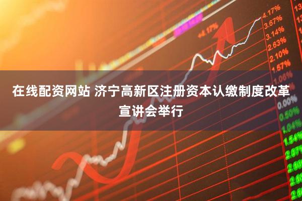 在线配资网站 济宁高新区注册资本认缴制度改革宣讲会举行
