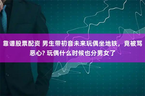 靠谱股票配资 男生带初音未来玩偶坐地铁，竟被骂恶心? 玩偶什么时候也分男女了
